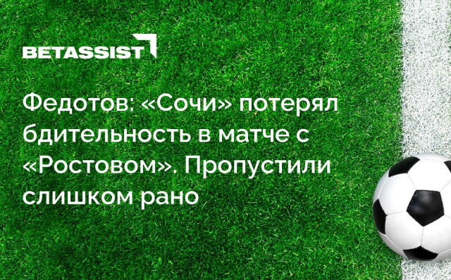 Федотов: «Сочи» потерял бдительность в матче с «Ростовом». Пропустили слишком рано